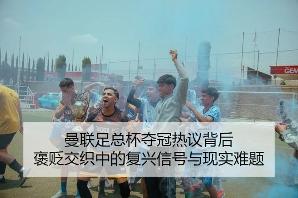 曼联足总杯夺冠热议背后 褒贬交织中的复兴信号与现实难题